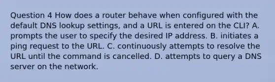 Question 4 How does a router behave when configured with the default DNS lookup settings, and a URL is entered on the CLI? A. prompts the user to specify the desired IP address. B. initiates a ping request to the URL. C. continuously attempts to resolve the URL until the command is cancelled. D. attempts to query a DNS server on the network.