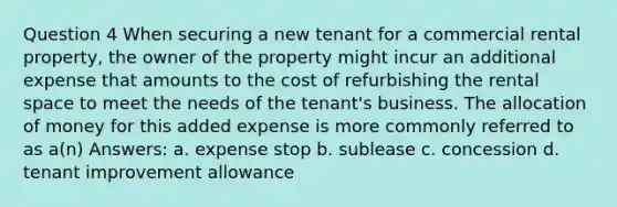 Question 4 When securing a new tenant for a commercial rental property, the owner of the property might incur an additional expense that amounts to the cost of refurbishing the rental space to meet the needs of the tenant's business. The allocation of money for this added expense is more commonly referred to as a(n) Answers: a. expense stop b. sublease c. concession d. tenant improvement allowance