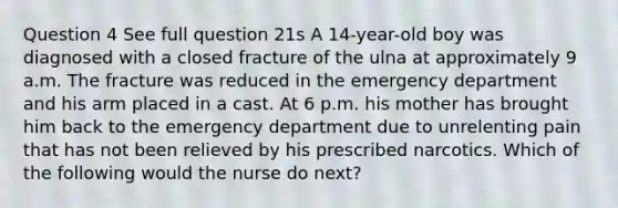 Question 4 See full question 21s A 14-year-old boy was diagnosed with a closed fracture of the ulna at approximately 9 a.m. The fracture was reduced in the emergency department and his arm placed in a cast. At 6 p.m. his mother has brought him back to the emergency department due to unrelenting pain that has not been relieved by his prescribed narcotics. Which of the following would the nurse do next?