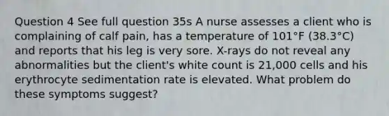 Question 4 See full question 35s A nurse assesses a client who is complaining of calf pain, has a temperature of 101°F (38.3°C) and reports that his leg is very sore. X-rays do not reveal any abnormalities but the client's white count is 21,000 cells and his erythrocyte sedimentation rate is elevated. What problem do these symptoms suggest?