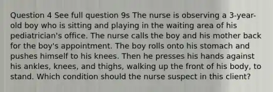 Question 4 See full question 9s The nurse is observing a 3-year-old boy who is sitting and playing in the waiting area of his pediatrician's office. The nurse calls the boy and his mother back for the boy's appointment. The boy rolls onto his stomach and pushes himself to his knees. Then he presses his hands against his ankles, knees, and thighs, walking up the front of his body, to stand. Which condition should the nurse suspect in this client?