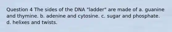 Question 4 The sides of the DNA "ladder" are made of a. guanine and thymine. b. adenine and cytosine. c. sugar and phosphate. d. helixes and twists.