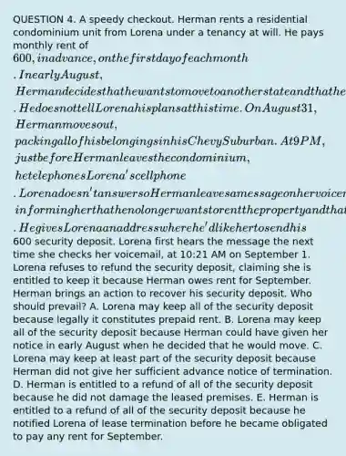 QUESTION 4. A speedy checkout. Herman rents a residential condominium unit from Lorena under a tenancy at will. He pays monthly rent of 600, in advance, on the first day of each month. In early August, Herman decides that he wants to move to another state and that he will leave the condominium by the end of the month. He does not tell Lorena his plans at this time. On August 31, Herman moves out, packing all of his belongings in his Chevy Suburban. At 9 PM, just before Herman leaves the condominium, he telephones Lorena's cell phone. Lorena doesn't answer so Herman leaves a message on her voicemail, informing her that he no longer wants to rent the property and that he has already moved out. He gives Lorena an address where he'd like her to send his600 security deposit. Lorena first hears the message the next time she checks her voicemail, at 10:21 AM on September 1. Lorena refuses to refund the security deposit, claiming she is entitled to keep it because Herman owes rent for September. Herman brings an action to recover his security deposit. Who should prevail? A. Lorena may keep all of the security deposit because legally it constitutes prepaid rent. B. Lorena may keep all of the security deposit because Herman could have given her notice in early August when he decided that he would move. C. Lorena may keep at least part of the security deposit because Herman did not give her sufficient advance notice of termination. D. Herman is entitled to a refund of all of the security deposit because he did not damage the leased premises. E. Herman is entitled to a refund of all of the security deposit because he notified Lorena of lease termination before he became obligated to pay any rent for September.