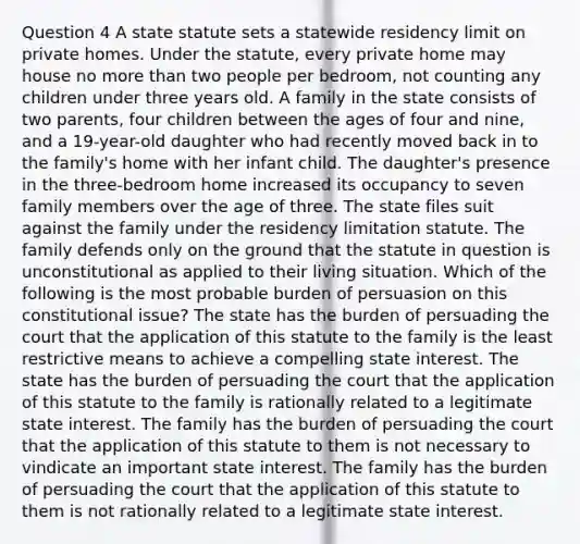 Question 4 A state statute sets a statewide residency limit on private homes. Under the statute, every private home may house no more than two people per bedroom, not counting any children under three years old. A family in the state consists of two parents, four children between the ages of four and nine, and a 19-year-old daughter who had recently moved back in to the family's home with her infant child. The daughter's presence in the three-bedroom home increased its occupancy to seven family members over the age of three. The state files suit against the family under the residency limitation statute. The family defends only on the ground that the statute in question is unconstitutional as applied to their living situation. Which of the following is the most probable burden of persuasion on this constitutional issue? The state has the burden of persuading the court that the application of this statute to the family is the least restrictive means to achieve a compelling state interest. The state has the burden of persuading the court that the application of this statute to the family is rationally related to a legitimate state interest. The family has the burden of persuading the court that the application of this statute to them is not necessary to vindicate an important state interest. The family has the burden of persuading the court that the application of this statute to them is not rationally related to a legitimate state interest.