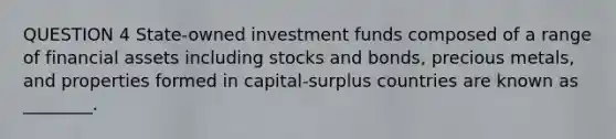 QUESTION 4 State-owned investment funds composed of a range of financial assets including stocks and bonds, precious metals, and properties formed in capital-surplus countries are known as ________.