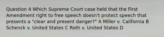 Question 4 Which Supreme Court case held that the First Amendment right to free speech doesn't protect speech that presents a "clear and present danger?" A Miller v. California B Schenck v. United States C Roth v. United States D