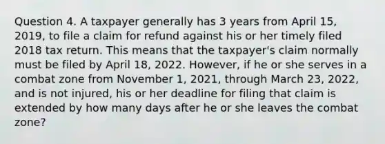 Question 4. A taxpayer generally has 3 years from April 15, 2019, to file a claim for refund against his or her timely filed 2018 tax return. This means that the taxpayer's claim normally must be filed by April 18, 2022. However, if he or she serves in a combat zone from November 1, 2021, through March 23, 2022, and is not injured, his or her deadline for filing that claim is extended by how many days after he or she leaves the combat zone?