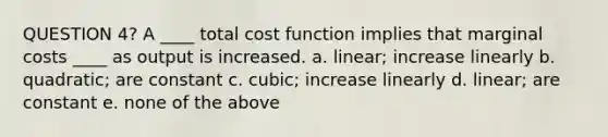 QUESTION 4? A ____ total cost function implies that marginal costs ____ as output is increased. a. linear; increase linearly b. quadratic; are constant c. cubic; increase linearly d. linear; are constant e. none of the above