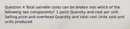 Question 4 Total variable costs can be broken into which of the following two components? 1 point Quantity and cost per unit Selling price and overhead Quantity and total cost Units sold and units produced