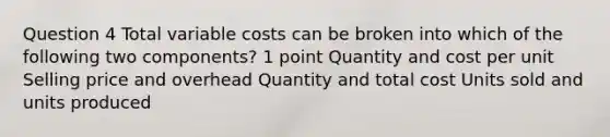 Question 4 Total variable costs can be broken into which of the following two components? 1 point Quantity and cost per unit Selling price and overhead Quantity and total cost Units sold and units produced