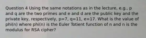 Question 4 Using the same notations as in the lecture, e.g., p and q are the two primes and e and d are the public key and the private key, respectively, p=7, q=11, e=17. What is the value of phi(n) where phi(n) is the Euler Totient function of n and n is the modulus for RSA cipher?