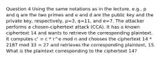 Question 4 Using the same notations as in the lecture, e.g., p and q are the two primes and e and d are the public key and the private key, respectively, p=3, q=11, and e=7. The attacker performs a chosen-ciphertext attack (CCA). It has a known ciphertext 14 and wants to retrieve the corresponding plaintext. It computes c' = c * r^e mod n and chooses the ciphertext 14 * 2187 mod 33 = 27 and retrieves the corresponding plaintext, 15. What is the plaintext corresponding to the ciphertext 14?