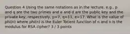 Question 4 Using the same notations as in the lecture, e.g., p and q are the two primes and e and d are the public key and the private key, respectively, p=7, q=11, e=17. What is the value of phi(n) where phi(n) is the Euler Totient function of n and n is the modulus for RSA cipher? 3 / 3 points