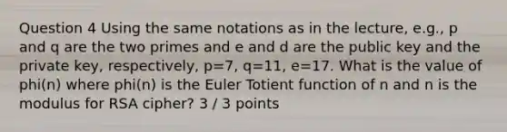 Question 4 Using the same notations as in the lecture, e.g., p and q are the two primes and e and d are the public key and the private key, respectively, p=7, q=11, e=17. What is the value of phi(n) where phi(n) is the Euler Totient function of n and n is the modulus for RSA cipher? 3 / 3 points