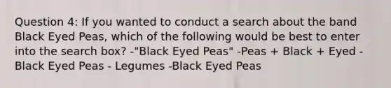 Question 4: If you wanted to conduct a search about the band Black Eyed Peas, which of the following would be best to enter into the search box? -"Black Eyed Peas" -Peas + Black + Eyed -Black Eyed Peas - Legumes -Black Eyed Peas