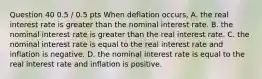 Question 40 0.5 / 0.5 pts When deflation occurs, A. the real interest rate is greater than the nominal interest rate. B. the nominal interest rate is greater than the real interest rate. C. the nominal interest rate is equal to the real interest rate and inflation is negative. D. the nominal interest rate is equal to the real interest rate and inflation is positive.