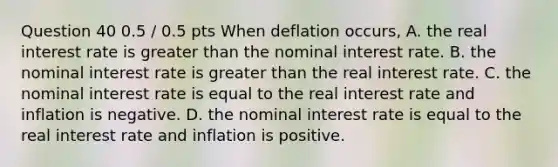 Question 40 0.5 / 0.5 pts When deflation occurs, A. the real interest rate is greater than the nominal interest rate. B. the nominal interest rate is greater than the real interest rate. C. the nominal interest rate is equal to the real interest rate and inflation is negative. D. the nominal interest rate is equal to the real interest rate and inflation is positive.