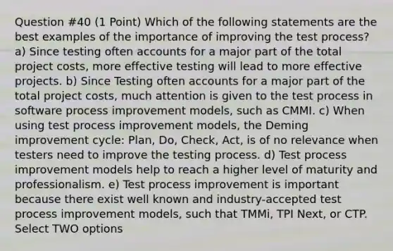 Question #40 (1 Point) Which of the following statements are the best examples of the importance of improving the test process? a) Since testing often accounts for a major part of the total project costs, more effective testing will lead to more effective projects. b) Since Testing often accounts for a major part of the total project costs, much attention is given to the test process in software process improvement models, such as CMMI. c) When using test process improvement models, the Deming improvement cycle: Plan, Do, Check, Act, is of no relevance when testers need to improve the testing process. d) Test process improvement models help to reach a higher level of maturity and professionalism. e) Test process improvement is important because there exist well known and industry-accepted test process improvement models, such that TMMi, TPI Next, or CTP. Select TWO options