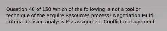 Question 40 of 150 Which of the following is not a tool or technique of the Acquire Resources process? Negotiation Multi-criteria decision analysis Pre-assignment Conflict management