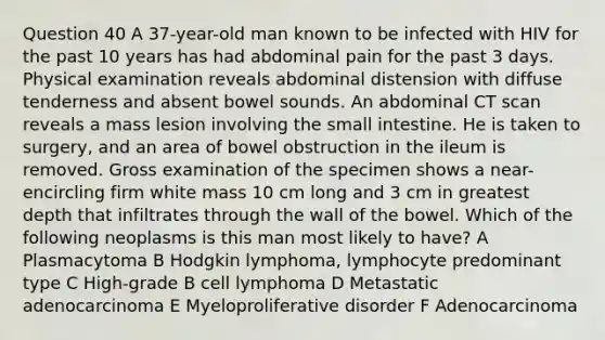 Question 40 A 37-year-old man known to be infected with HIV for the past 10 years has had abdominal pain for the past 3 days. Physical examination reveals abdominal distension with diffuse tenderness and absent bowel sounds. An abdominal CT scan reveals a mass lesion involving the small intestine. He is taken to surgery, and an area of bowel obstruction in the ileum is removed. Gross examination of the specimen shows a near-encircling firm white mass 10 cm long and 3 cm in greatest depth that infiltrates through the wall of the bowel. Which of the following neoplasms is this man most likely to have? A Plasmacytoma B Hodgkin lymphoma, lymphocyte predominant type C High-grade B cell lymphoma D Metastatic adenocarcinoma E Myeloproliferative disorder F Adenocarcinoma