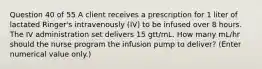 Question 40 of 55 A client receives a prescription for 1 liter of lactated Ringer's intravenously (IV) to be infused over 8 hours. The IV administration set delivers 15 gtt/mL. How many mL/hr should the nurse program the infusion pump to deliver? (Enter numerical value only.)