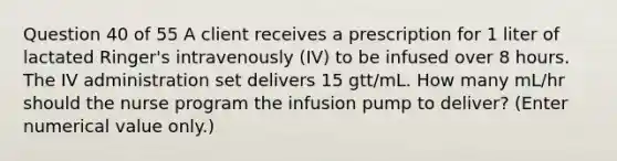 Question 40 of 55 A client receives a prescription for 1 liter of lactated Ringer's intravenously (IV) to be infused over 8 hours. The IV administration set delivers 15 gtt/mL. How many mL/hr should the nurse program the infusion pump to deliver? (Enter numerical value only.)