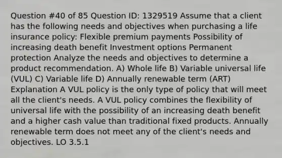 Question #40 of 85 Question ID: 1329519 Assume that a client has the following needs and objectives when purchasing a life insurance policy: Flexible premium payments Possibility of increasing death benefit Investment options Permanent protection Analyze the needs and objectives to determine a product recommendation. A) Whole life B) Variable universal life (VUL) C) Variable life D) Annually renewable term (ART) Explanation A VUL policy is the only type of policy that will meet all the client's needs. A VUL policy combines the flexibility of universal life with the possibility of an increasing death benefit and a higher cash value than traditional fixed products. Annually renewable term does not meet any of the client's needs and objectives. LO 3.5.1