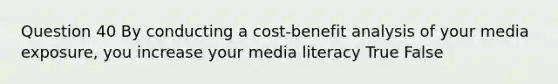 Question 40 By conducting a cost-benefit analysis of your media exposure, you increase your media literacy True False