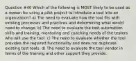 Question #40 Which of the following is MOST likely to be used as a reason for using a pilot project to introduce a tool into an organization? a) The need to evaluate how the tool fits with existing processes and practices and determining what would need to change. b) The need to evaluate the test automation skills and training, mentoring and coaching needs of the testers who will use the tool. c) The need to evaluate whether the tool provides the required functionality and does not duplicate existing test tools. d) The need to evaluate the tool vendor in terms of the training and other support they provide.