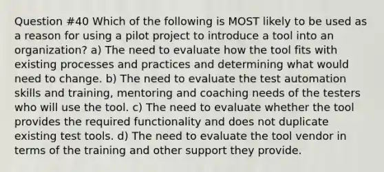 Question #40 Which of the following is MOST likely to be used as a reason for using a pilot project to introduce a tool into an organization? a) The need to evaluate how the tool fits with existing processes and practices and determining what would need to change. b) The need to evaluate the test automation skills and training, mentoring and coaching needs of the testers who will use the tool. c) The need to evaluate whether the tool provides the required functionality and does not duplicate existing test tools. d) The need to evaluate the tool vendor in terms of the training and other support they provide.