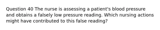 Question 40 The nurse is assessing a patient's blood pressure and obtains a falsely low pressure reading. Which nursing actions might have contributed to this false reading?