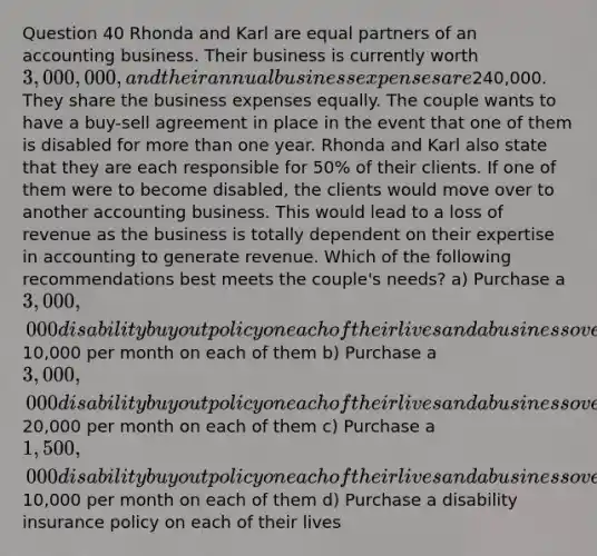 Question 40 Rhonda and Karl are equal partners of an accounting business. Their business is currently worth 3,000,000, and their annual business expenses are240,000. They share the business expenses equally. The couple wants to have a buy-sell agreement in place in the event that one of them is disabled for more than one year. Rhonda and Karl also state that they are each responsible for 50% of their clients. If one of them were to become disabled, the clients would move over to another accounting business. This would lead to a loss of revenue as the business is totally dependent on their expertise in accounting to generate revenue. Which of the following recommendations best meets the couple's needs? a) Purchase a 3,000,000 disability buyout policy on each of their lives and a business overhead expense policy of10,000 per month on each of them b) Purchase a 3,000,000 disability buyout policy on each of their lives and a business overhead expense policy of20,000 per month on each of them c) Purchase a 1,500,000 disability buyout policy on each of their lives and a business overhead expense policy of10,000 per month on each of them d) Purchase a disability insurance policy on each of their lives