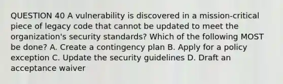 QUESTION 40 A vulnerability is discovered in a mission-critical piece of legacy code that cannot be updated to meet the organization's security standards? Which of the following MOST be done? A. Create a contingency plan B. Apply for a policy exception C. Update the security guidelines D. Draft an acceptance waiver