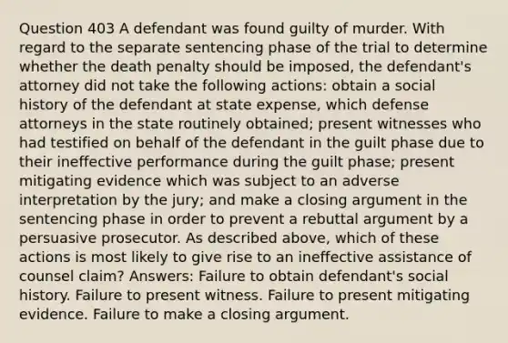 Question 403 A defendant was found guilty of murder. With regard to the separate sentencing phase of the trial to determine whether the death penalty should be imposed, the defendant's attorney did not take the following actions: obtain a social history of the defendant at state expense, which defense attorneys in the state routinely obtained; present witnesses who had testified on behalf of the defendant in the guilt phase due to their ineffective performance during the guilt phase; present mitigating evidence which was subject to an adverse interpretation by the jury; and make a closing argument in the sentencing phase in order to prevent a rebuttal argument by a persuasive prosecutor. As described above, which of these actions is most likely to give rise to an ineffective assistance of counsel claim? Answers: Failure to obtain defendant's social history. Failure to present witness. Failure to present mitigating evidence. Failure to make a closing argument.