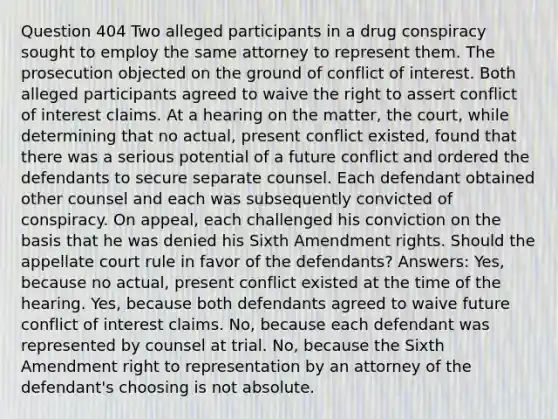 Question 404 Two alleged participants in a drug conspiracy sought to employ the same attorney to represent them. The prosecution objected on the ground of conflict of interest. Both alleged participants agreed to waive the right to assert conflict of interest claims. At a hearing on the matter, the court, while determining that no actual, present conflict existed, found that there was a serious potential of a future conflict and ordered the defendants to secure separate counsel. Each defendant obtained other counsel and each was subsequently convicted of conspiracy. On appeal, each challenged his conviction on the basis that he was denied his Sixth Amendment rights. Should the appellate court rule in favor of the defendants? Answers: Yes, because no actual, present conflict existed at the time of the hearing. Yes, because both defendants agreed to waive future conflict of interest claims. No, because each defendant was represented by counsel at trial. No, because the Sixth Amendment right to representation by an attorney of the defendant's choosing is not absolute.