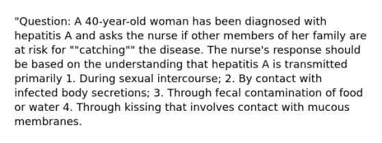 "Question: A 40-year-old woman has been diagnosed with hepatitis A and asks the nurse if other members of her family are at risk for ""catching"" the disease. The nurse's response should be based on the understanding that hepatitis A is transmitted primarily 1. During sexual intercourse; 2. By contact with infected body secretions; 3. Through fecal contamination of food or water 4. Through kissing that involves contact with mucous membranes.