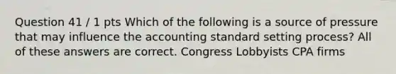 Question 41 / 1 pts Which of the following is a source of pressure that may influence the accounting standard setting process? All of these answers are correct. Congress Lobbyists CPA firms