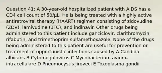 Question 41: A 30-year-old hospitalized patient with AIDS has a CD4 cell count of 50/μL. He is being treated with a highly active antiretroviral therapy (HAART) regimen consisting of zidovudine (ZDV), lamivudine (3TC), and indinavir. Other drugs being administered to this patient include ganciclovir, clarithromycin, rifabutin, and trimethoprim-sulfamethoxazole. None of the drugs being administered to this patient are useful for prevention or treatment of opportunistic infections caused by A Candida albicans B Cytomegalovirus C Mycobacterium avium-intracellulare D Pneumocystis jiroveci E Toxoplasma gondii