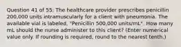 Question 41 of 55: The healthcare provider prescribes penicillin 200,000 units intramuscularly for a client with pneumonia. The available vial is labeled, "Penicillin 500,000 units/mL". How many mL should the nurse administer to this client? (Enter numerical value only. If rounding is required, round to the nearest tenth.)