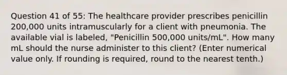 Question 41 of 55: The healthcare provider prescribes penicillin 200,000 units intramuscularly for a client with pneumonia. The available vial is labeled, "Penicillin 500,000 units/mL". How many mL should the nurse administer to this client? (Enter numerical value only. If rounding is required, round to the nearest tenth.)