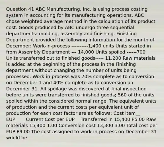 Question 41 ABC Manufacturing, Inc. is using process costing system in accounting for its manufacturing operations. ABC chose weighted average method in the calculation of its product cost. Goods produced by ABC undergo three sequential departments: molding, assembly and finishing. Finishing Department provided the following information for the month of December: Work-in-process ----------1,400 units Units started in from Assembly Department --- 14,000 Units spoiled ------700 Units transferred out to finished goods----- 11,200 Raw materials is added at the beginning of the process in the Finishing department without changing the number of units being processed. Work-in-process was 70% complete as to conversion on December 1 and 40% complete as to conversion on December 31. All spoilage was discovered at final inspection before units were transferred to finished goods; 560 of the units spoiled within the considered normal range. The equivalent units of production and the current costs per equivalent unit of production for each cost factor are as follows: Cost Item__ EUP____ Current Cost per EUP__ Transferred-in 15,400 P5.00 Raw materials 15,400 1.00 Conversion cost 13,300 3.00 Total cost per EUP P9.00 The cost assigned to work-in-process on December 31 would be