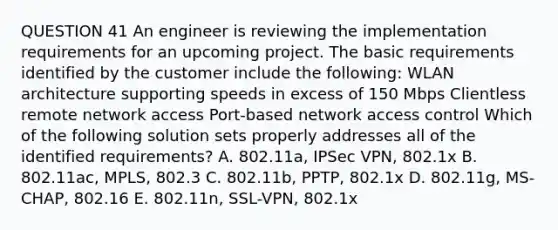 QUESTION 41 An engineer is reviewing the implementation requirements for an upcoming project. The basic requirements identified by the customer include the following: WLAN architecture supporting speeds in excess of 150 Mbps Clientless remote network access Port-based network access control Which of the following solution sets properly addresses all of the identified requirements? A. 802.11a, IPSec VPN, 802.1x B. 802.11ac, MPLS, 802.3 C. 802.11b, PPTP, 802.1x D. 802.11g, MS-CHAP, 802.16 E. 802.11n, SSL-VPN, 802.1x