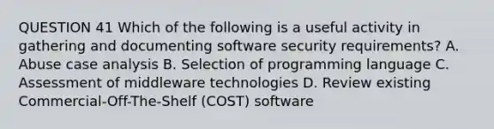 QUESTION 41 Which of the following is a useful activity in gathering and documenting software security requirements? A. Abuse case analysis B. Selection of programming language C. Assessment of middleware technologies D. Review existing Commercial-Off-The-Shelf (COST) software