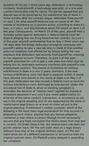 Question 41 On Jan 1 three years ago, defendant, a technology company, hired plaintiff, a technology specialist, on a one-year contract terminable only for cause. The parties agreed that any dispute was to be governed by the substantive law of State A. Three months after the contract began, defendant fired plaintiff on April 1 for what plaintiff believed was no cause at all. The statute of limitations on a contract action, according to State A's laws, is 3 years, and was therefore about the expire on April 1 of this year. Consequently, on March 15 of this year, plaintiff filed a diversity action against defendant in federal district court for State A alleging that the firing breached her contract. On June 1 of this year, plaintiff remembered that on May 1 three years ago (30 days after the firing), defendant wrongfully interfered with plaintiff's ability to take a new job (also in State A) that another potential employer had offered her by falsely telling the new employer that defendant had recently fired plaintiff for cheating on her expense account. Therefore, on June 2 of this year, plaintiff amended her suit to add a new state-law claim: that by telling this lie, defendant tortiously interfered with plaintiff's new employment contract. The statute of limitations for tortious interference in State A is also 3 years; therefore, if the new tortious-interference claim had been a separate action, it would have become time-barred in the courts of State A on May 1 of this year. Defendant has now moved in federal court to have the tortious-interference claim dismissed as time-barred. Under the procedural law of State A, when an existing complaint is amended, the doctrine of "relation back" applied for statute of limitations purposes if and only if any newly-added claims (1) arise out of the same conduct, transaction, or occurrence as set out in the original pleading and (2) are supported by the same or nearly-same legal theory as at least on claim set out in the original pleading. If defendant's motion succeeds, which of the following is the most likely legal explanation for that success? In evaluating each choice, assume that any factual allegation contained in that choice is correct (though do not necessarily assume that any legal conclusion the choice draws from that fact is correct). (A) Under State A law, the relation-back rule does not permit relation back. (B) The tort claim rests on a legal theory different from that of the original contract claim. (C) The tort claim arose out of a different transaction or occurrence than the original contract claim. (D) Plaintiff unduly delayed in amending her complaint.