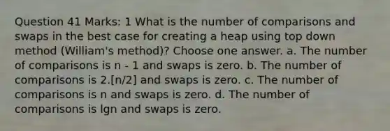 Question 41 Marks: 1 What is the number of comparisons and swaps in the best case for creating a heap using top down method (William's method)? Choose one answer. a. The number of comparisons is n - 1 and swaps is zero. b. The number of comparisons is 2.[n/2] and swaps is zero. c. The number of comparisons is n and swaps is zero. d. The number of comparisons is lgn and swaps is zero.