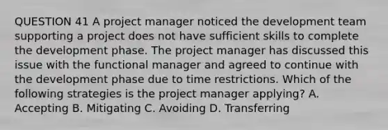 QUESTION 41 A project manager noticed the development team supporting a project does not have sufficient skills to complete the development phase. The project manager has discussed this issue with the functional manager and agreed to continue with the development phase due to time restrictions. Which of the following strategies is the project manager applying? A. Accepting B. Mitigating C. Avoiding D. Transferring