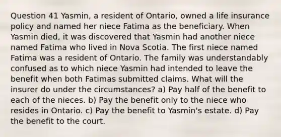 Question 41 Yasmin, a resident of Ontario, owned a life insurance policy and named her niece Fatima as the beneficiary. When Yasmin died, it was discovered that Yasmin had another niece named Fatima who lived in Nova Scotia. The first niece named Fatima was a resident of Ontario. The family was understandably confused as to which niece Yasmin had intended to leave the benefit when both Fatimas submitted claims. What will the insurer do under the circumstances? a) Pay half of the benefit to each of the nieces. b) Pay the benefit only to the niece who resides in Ontario. c) Pay the benefit to Yasmin's estate. d) Pay the benefit to the court.