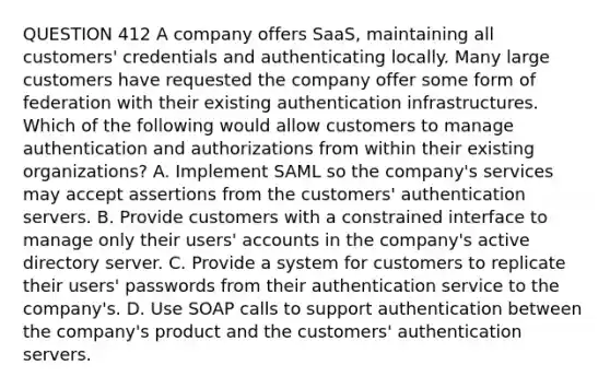 QUESTION 412 A company offers SaaS, maintaining all customers' credentials and authenticating locally. Many large customers have requested the company offer some form of federation with their existing authentication infrastructures. Which of the following would allow customers to manage authentication and authorizations from within their existing organizations? A. Implement SAML so the company's services may accept assertions from the customers' authentication servers. B. Provide customers with a constrained interface to manage only their users' accounts in the company's active directory server. C. Provide a system for customers to replicate their users' passwords from their authentication service to the company's. D. Use SOAP calls to support authentication between the company's product and the customers' authentication servers.