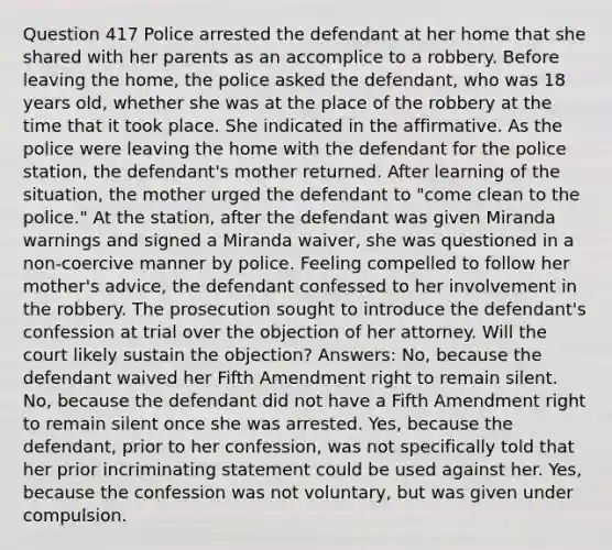 Question 417 Police arrested the defendant at her home that she shared with her parents as an accomplice to a robbery. Before leaving the home, the police asked the defendant, who was 18 years old, whether she was at the place of the robbery at the time that it took place. She indicated in the affirmative. As the police were leaving the home with the defendant for the police station, the defendant's mother returned. After learning of the situation, the mother urged the defendant to "come clean to the police." At the station, after the defendant was given Miranda warnings and signed a Miranda waiver, she was questioned in a non-coercive manner by police. Feeling compelled to follow her mother's advice, the defendant confessed to her involvement in the robbery. The prosecution sought to introduce the defendant's confession at trial over the objection of her attorney. Will the court likely sustain the objection? Answers: No, because the defendant waived her Fifth Amendment right to remain silent. No, because the defendant did not have a Fifth Amendment right to remain silent once she was arrested. Yes, because the defendant, prior to her confession, was not specifically told that her prior incriminating statement could be used against her. Yes, because the confession was not voluntary, but was given under compulsion.