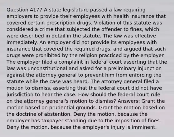 Question 4177 A state legislature passed a law requiring employers to provide their employees with health insurance that covered certain prescription drugs. Violation of this statute was considered a crime that subjected the offender to fines, which were described in detail in the statute. The law was effective immediately. An employer did not provide its employees with insurance that covered the required drugs, and argued that such drugs were prohibited by the religion practiced by the employer. The employer filed a complaint in federal court asserting that the law was unconstitutional and asked for a preliminary injunction against the attorney general to prevent him from enforcing the statute while the case was heard. The attorney general filed a motion to dismiss, asserting that the federal court did not have jurisdiction to hear the case. How should the federal court rule on the attorney general's motion to dismiss? Answers: Grant the motion based on prudential grounds. Grant the motion based on the doctrine of abstention. Deny the motion, because the employer has taxpayer standing due to the imposition of fines. Deny the motion, because the employer's injury is imminent.